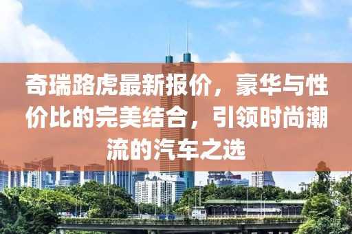 奇瑞路虎最新報(bào)價(jià)，豪華與性價(jià)比的完美結(jié)合，引領(lǐng)時(shí)尚潮流的汽車之選
