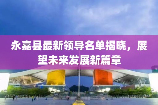 永嘉縣最新領(lǐng)導(dǎo)名單揭曉，展望未來(lái)發(fā)展新篇章
