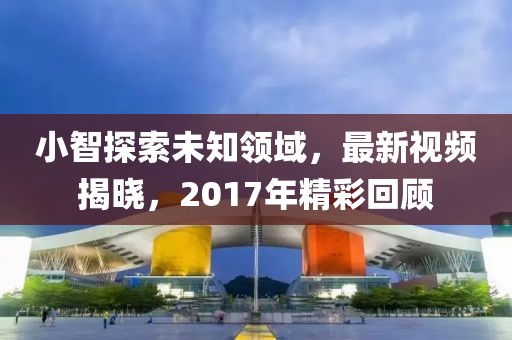 小智探索未知領域，最新視頻揭曉，2017年精彩回顧