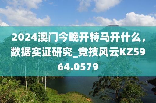 2024澳門今晚開特馬開什么，數(shù)據(jù)實(shí)證研究_競技風(fēng)云KZ5964.0579