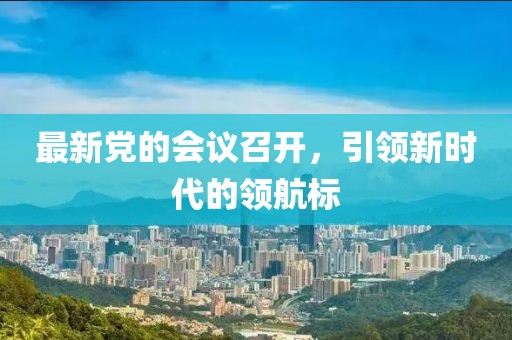 最新黨的會(huì)議召開(kāi)，引領(lǐng)新時(shí)代的領(lǐng)航標(biāo)