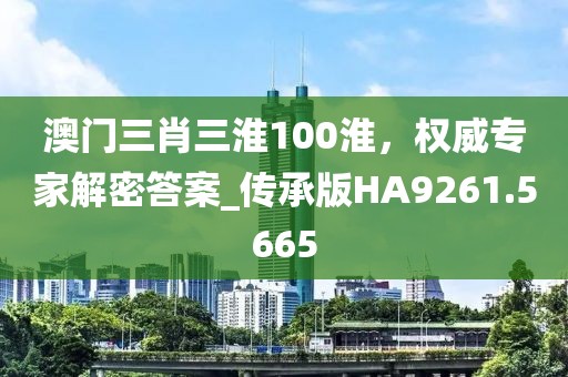 澳門三肖三淮100淮，權(quán)威專家解密答案_傳承版HA9261.5665