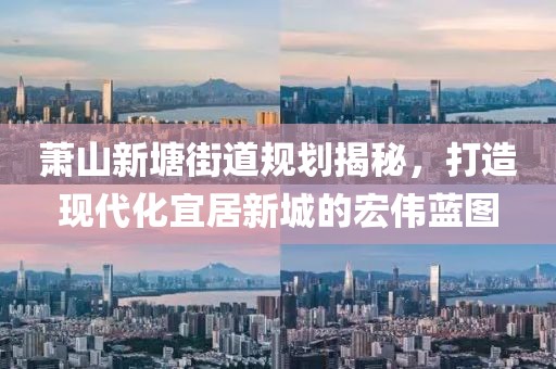 蕭山新塘街道規(guī)劃揭秘，打造現(xiàn)代化宜居新城的宏偉藍(lán)圖