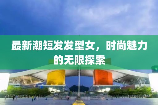 最新潮短發(fā)發(fā)型女，時(shí)尚魅力的無(wú)限探索