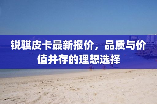 銳騏皮卡最新報(bào)價(jià)，品質(zhì)與價(jià)值并存的理想選擇