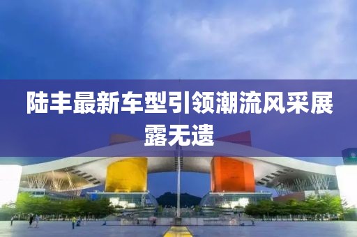 陸豐最新車型引領(lǐng)潮流風(fēng)采展露無(wú)遺