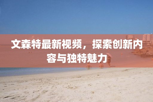 文森特最新視頻，探索創(chuàng)新內(nèi)容與獨(dú)特魅力