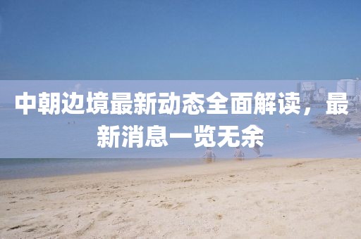 中朝邊境最新動(dòng)態(tài)全面解讀，最新消息一覽無(wú)余