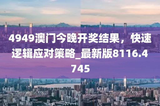4949澳門今晚開獎結(jié)果，快速邏輯應(yīng)對策略_最新版8116.4745