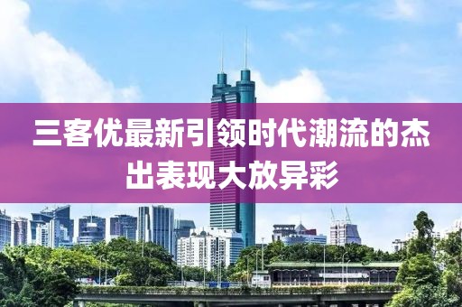 三客優(yōu)最新引領(lǐng)時(shí)代潮流的杰出表現(xiàn)大放異彩
