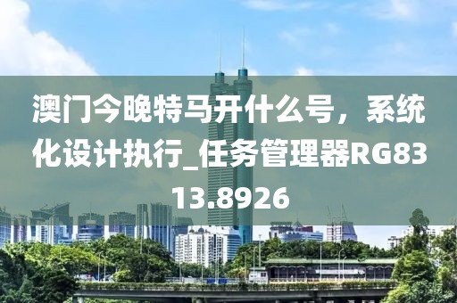 澳門今晚特馬開什么號，系統(tǒng)化設(shè)計執(zhí)行_任務(wù)管理器RG8313.8926