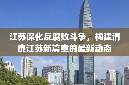江蘇深化反腐敗斗爭，構(gòu)建清廉江蘇新篇章的最新動態(tài)