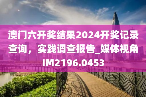 澳門六開獎結果2024開獎記錄查詢，實踐調查報告_媒體視角IM2196.0453