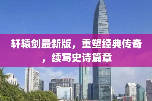 軒轅劍最新版，重塑經(jīng)典傳奇，續(xù)寫史詩篇章