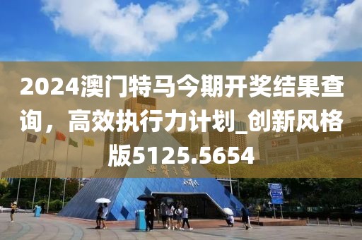 2024澳門特馬今期開獎結(jié)果查詢，高效執(zhí)行力計劃_創(chuàng)新風(fēng)格版5125.5654
