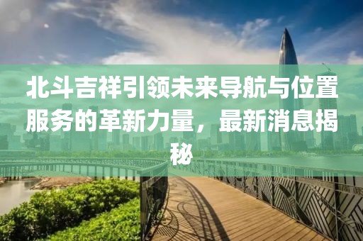 北斗吉祥引領未來導航與位置服務的革新力量，最新消息揭秘
