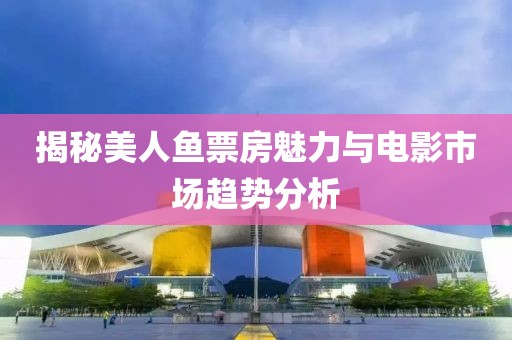 揭秘美人魚票房魅力與電影市場(chǎng)趨勢(shì)分析