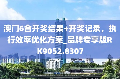 澳門6合開獎結果+開獎記錄，執(zhí)行效率優(yōu)化方案_品牌專享版RK9052.8307