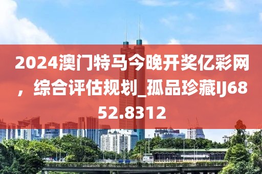 2024澳門特馬今晚開獎億彩網，綜合評估規(guī)劃_孤品珍藏IJ6852.8312