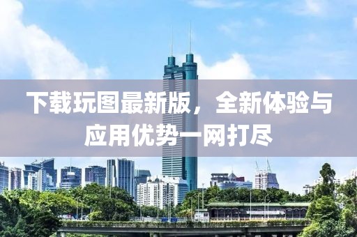 下載玩圖最新版，全新體驗(yàn)與應(yīng)用優(yōu)勢(shì)一網(wǎng)打盡
