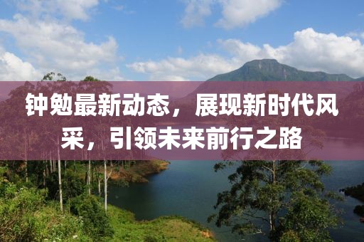 鐘勉最新動態(tài)，展現(xiàn)新時代風(fēng)采，引領(lǐng)未來前行之路