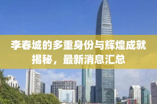 李春城的多重身份與輝煌成就揭秘，最新消息匯總