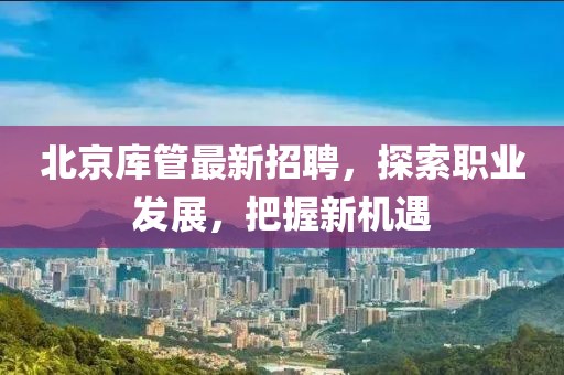 北京庫管最新招聘，探索職業(yè)發(fā)展，把握新機遇