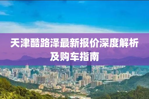 天津酷路澤最新報價深度解析及購車指南