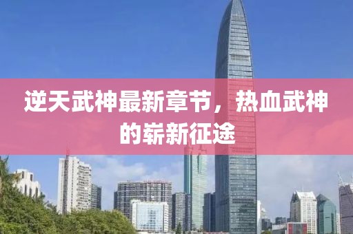 逆天武神最新章節(jié)，熱血武神的嶄新征途