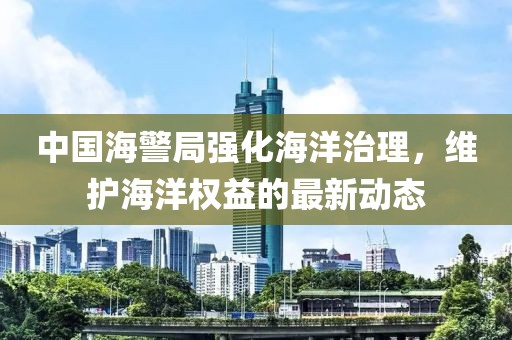 中國海警局強(qiáng)化海洋治理，維護(hù)海洋權(quán)益的最新動態(tài)