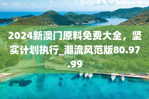 2024新澳門原料免費(fèi)大全，堅實計劃執(zhí)行_潮流風(fēng)范版80.97.99