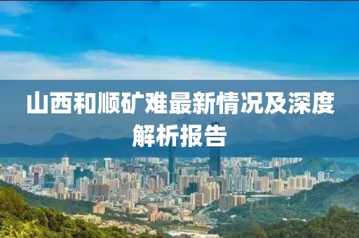 山西和順礦難最新情況及深度解析報告