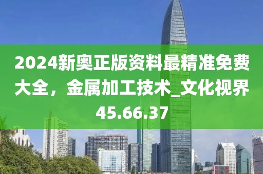2024新奧正版資料最精準(zhǔn)免費(fèi)大全，金屬加工技術(shù)_文化視界45.66.37