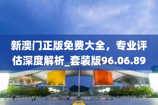 新澳門正版免費(fèi)大全，專業(yè)評(píng)估深度解析_套裝版96.06.89