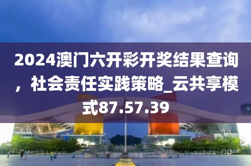 2024澳門(mén)六開(kāi)彩開(kāi)獎(jiǎng)結(jié)果查詢(xún)，社會(huì)責(zé)任實(shí)踐策略_云共享模式87.57.39