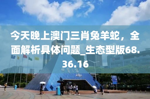 今天晚上澳門三肖兔羊蛇，全面解析具體問(wèn)題_生態(tài)型版68.36.16