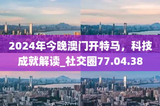 2024年今晚澳門開特馬，科技成就解讀_社交圈77.04.38