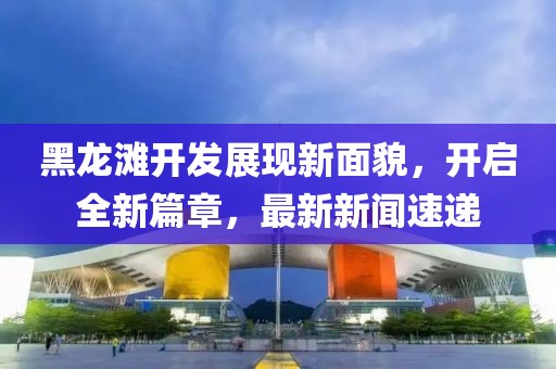 黑龍灘開發(fā)展現(xiàn)新面貌，開啟全新篇章，最新新聞速遞