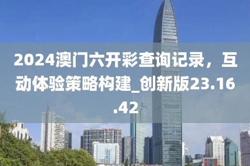 2024澳門六開彩查詢記錄，互動體驗策略構(gòu)建_創(chuàng)新版23.16.42
