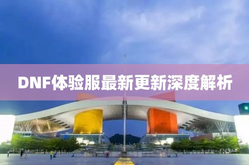 DNF體驗(yàn)服最新更新深度解析