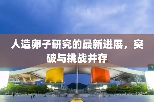 人造卵子研究的最新進(jìn)展，突破與挑戰(zhàn)并存