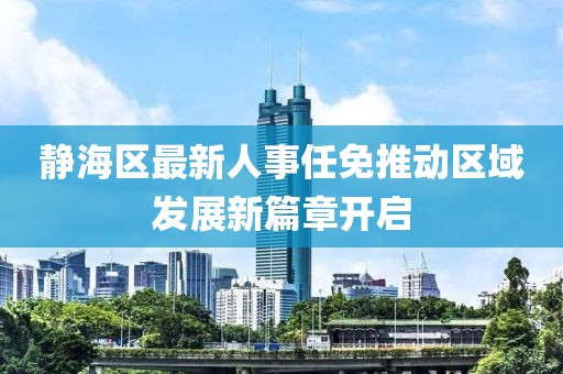靜海區(qū)最新人事任免推動(dòng)區(qū)域發(fā)展新篇章開(kāi)啟