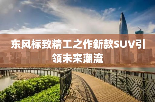 東風(fēng)標(biāo)致精工之作新款SUV引領(lǐng)未來(lái)潮流