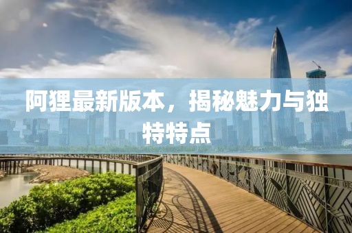 阿貍最新版本，揭秘魅力與獨(dú)特特點(diǎn)