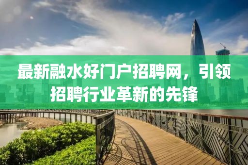 最新融水好門戶招聘網(wǎng)，引領(lǐng)招聘行業(yè)革新的先鋒