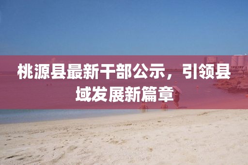 桃源縣最新干部公示，引領(lǐng)縣域發(fā)展新篇章