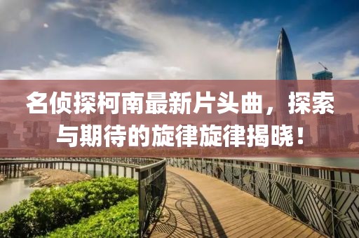 名偵探柯南最新片頭曲，探索與期待的旋律旋律揭曉！