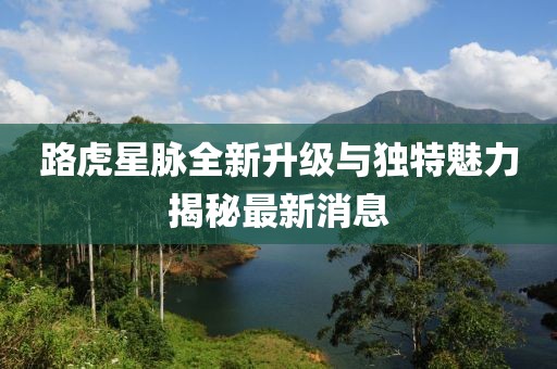 路虎星脈全新升級(jí)與獨(dú)特魅力揭秘最新消息