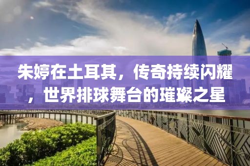 朱婷在土耳其，傳奇持續(xù)閃耀，世界排球舞臺(tái)的璀璨之星