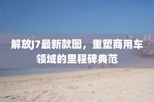 解放J7最新款圖，重塑商用車領(lǐng)域的里程碑典范